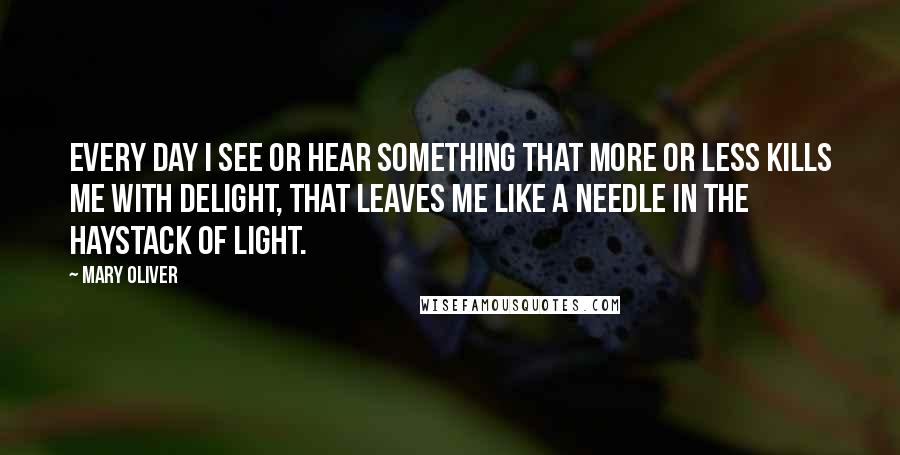 Mary Oliver Quotes: Every day I see or hear something that more or less kills me with delight, that leaves me like a needle in the haystack of light.