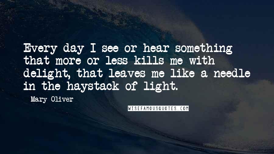 Mary Oliver Quotes: Every day I see or hear something that more or less kills me with delight, that leaves me like a needle in the haystack of light.