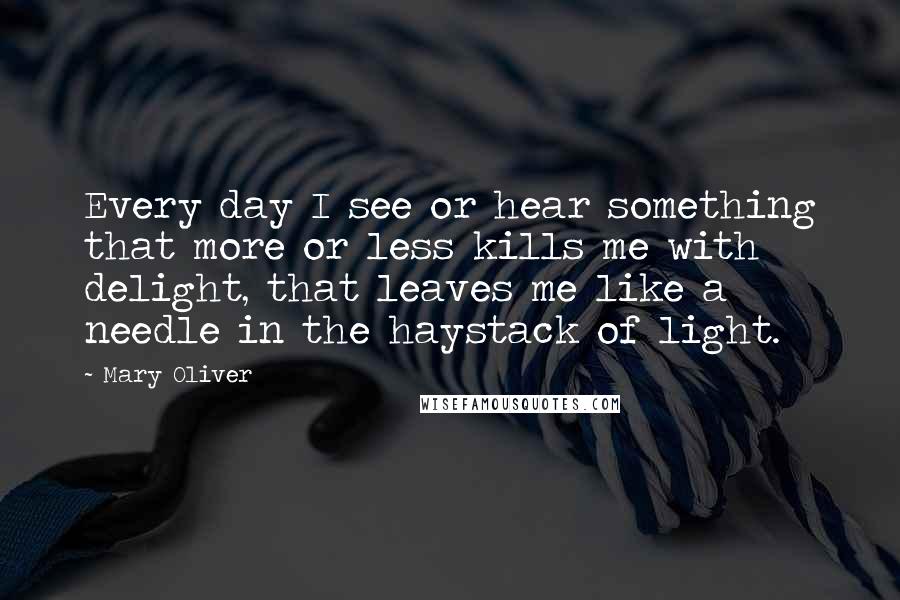 Mary Oliver Quotes: Every day I see or hear something that more or less kills me with delight, that leaves me like a needle in the haystack of light.