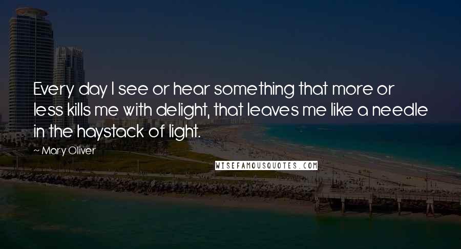 Mary Oliver Quotes: Every day I see or hear something that more or less kills me with delight, that leaves me like a needle in the haystack of light.