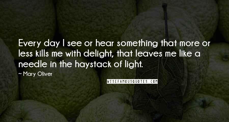 Mary Oliver Quotes: Every day I see or hear something that more or less kills me with delight, that leaves me like a needle in the haystack of light.