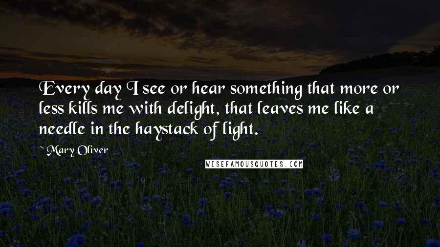 Mary Oliver Quotes: Every day I see or hear something that more or less kills me with delight, that leaves me like a needle in the haystack of light.
