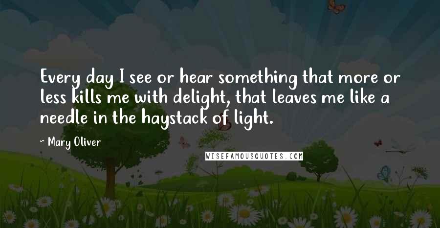 Mary Oliver Quotes: Every day I see or hear something that more or less kills me with delight, that leaves me like a needle in the haystack of light.