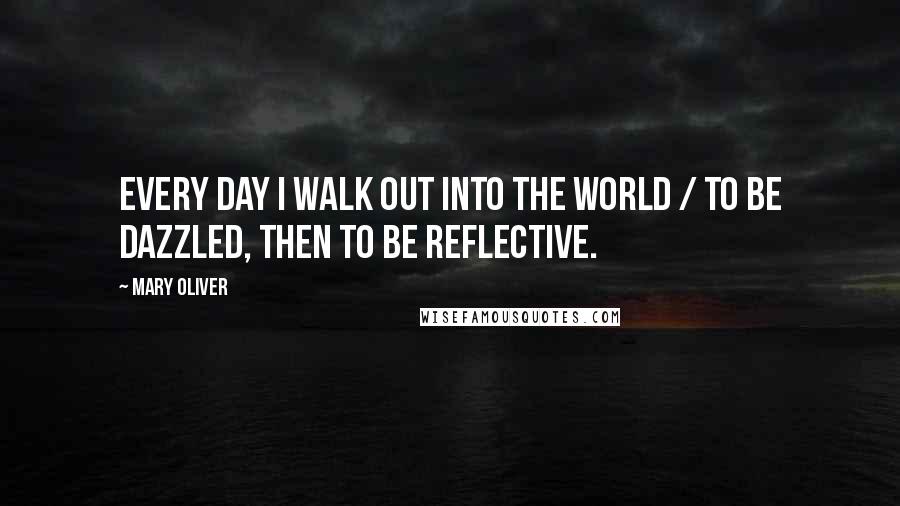 Mary Oliver Quotes: Every day I walk out into the world / to be dazzled, then to be reflective.
