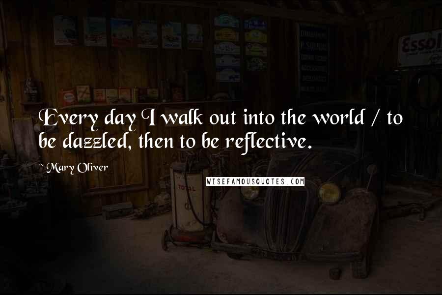 Mary Oliver Quotes: Every day I walk out into the world / to be dazzled, then to be reflective.