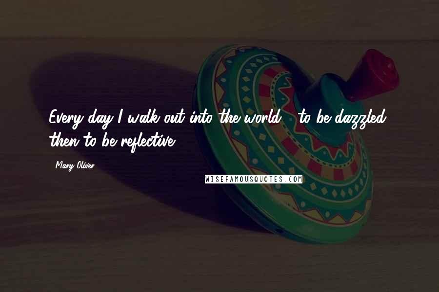 Mary Oliver Quotes: Every day I walk out into the world / to be dazzled, then to be reflective.