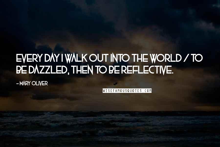 Mary Oliver Quotes: Every day I walk out into the world / to be dazzled, then to be reflective.