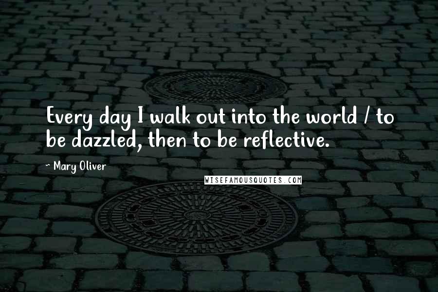 Mary Oliver Quotes: Every day I walk out into the world / to be dazzled, then to be reflective.