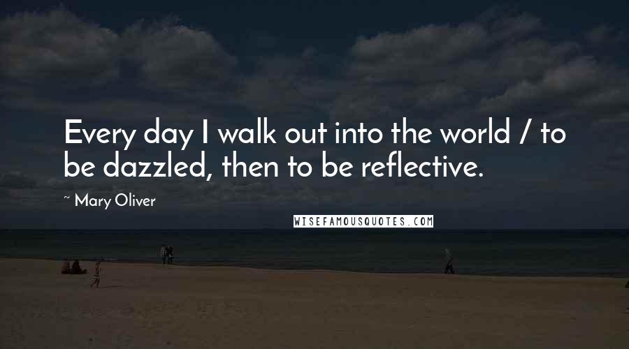 Mary Oliver Quotes: Every day I walk out into the world / to be dazzled, then to be reflective.