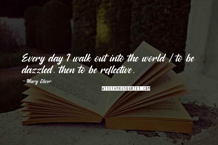 Mary Oliver Quotes: Every day I walk out into the world / to be dazzled, then to be reflective.