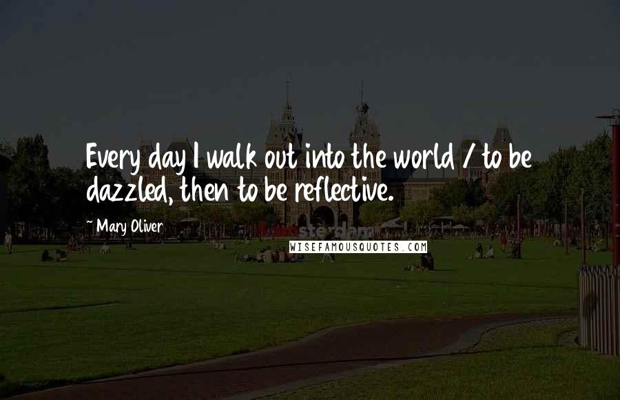 Mary Oliver Quotes: Every day I walk out into the world / to be dazzled, then to be reflective.