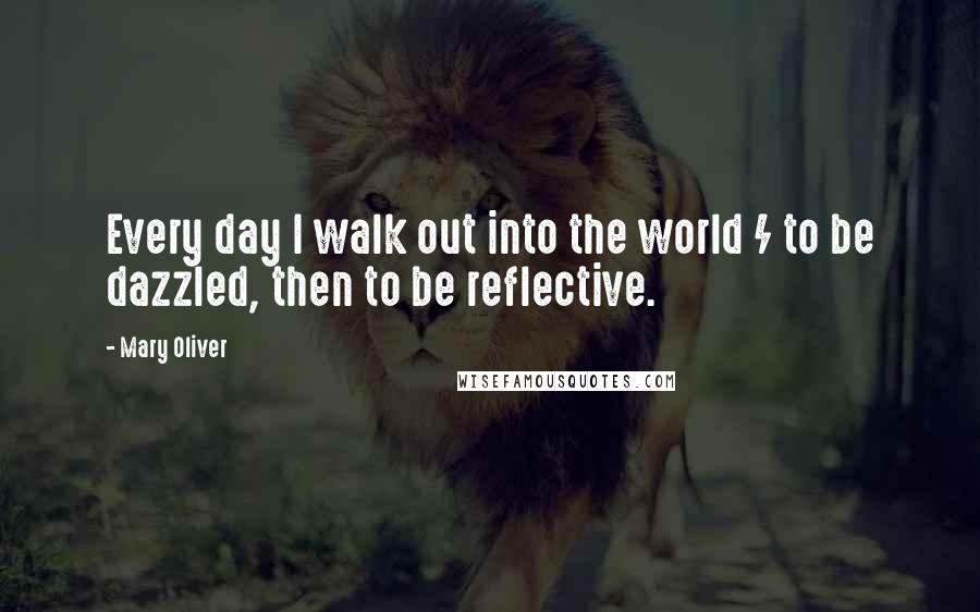 Mary Oliver Quotes: Every day I walk out into the world / to be dazzled, then to be reflective.