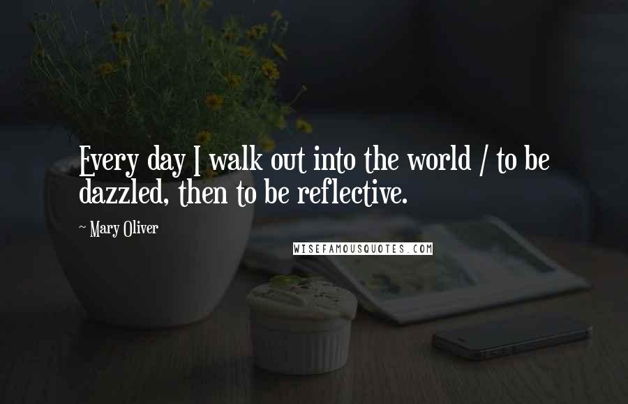 Mary Oliver Quotes: Every day I walk out into the world / to be dazzled, then to be reflective.