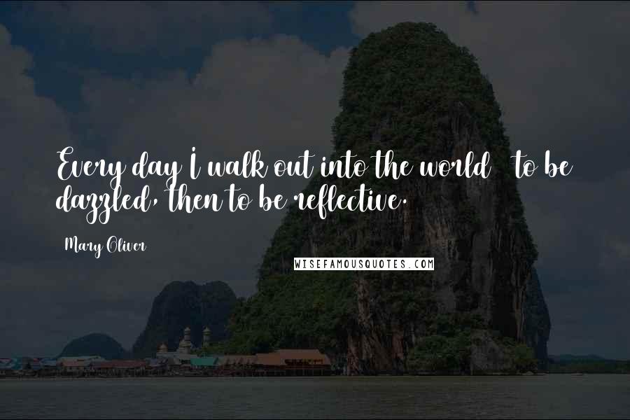 Mary Oliver Quotes: Every day I walk out into the world / to be dazzled, then to be reflective.