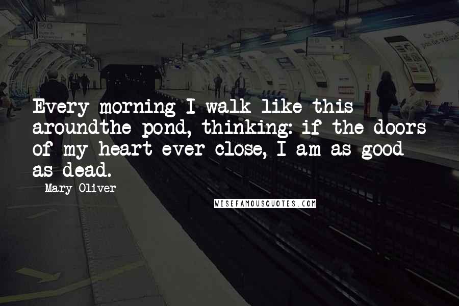 Mary Oliver Quotes: Every morning I walk like this aroundthe pond, thinking: if the doors of my heart ever close, I am as good as dead.