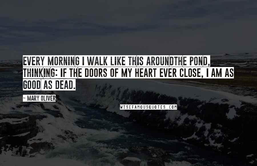 Mary Oliver Quotes: Every morning I walk like this aroundthe pond, thinking: if the doors of my heart ever close, I am as good as dead.