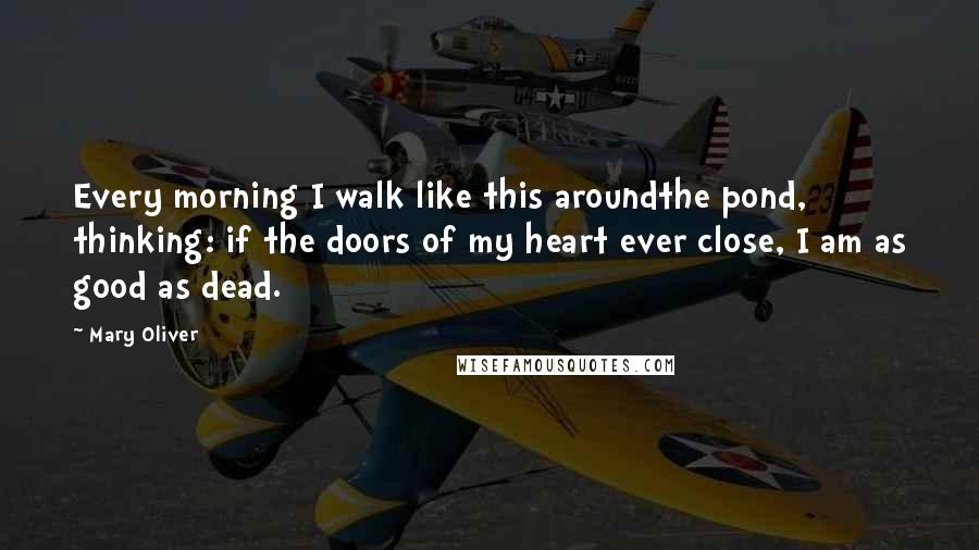 Mary Oliver Quotes: Every morning I walk like this aroundthe pond, thinking: if the doors of my heart ever close, I am as good as dead.