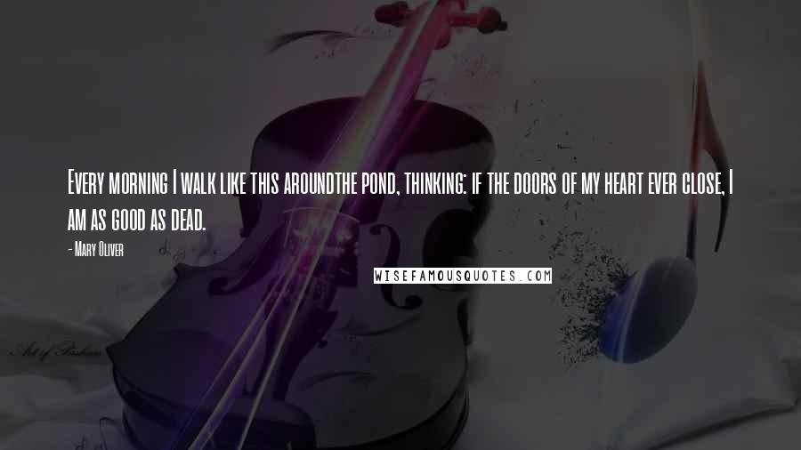 Mary Oliver Quotes: Every morning I walk like this aroundthe pond, thinking: if the doors of my heart ever close, I am as good as dead.