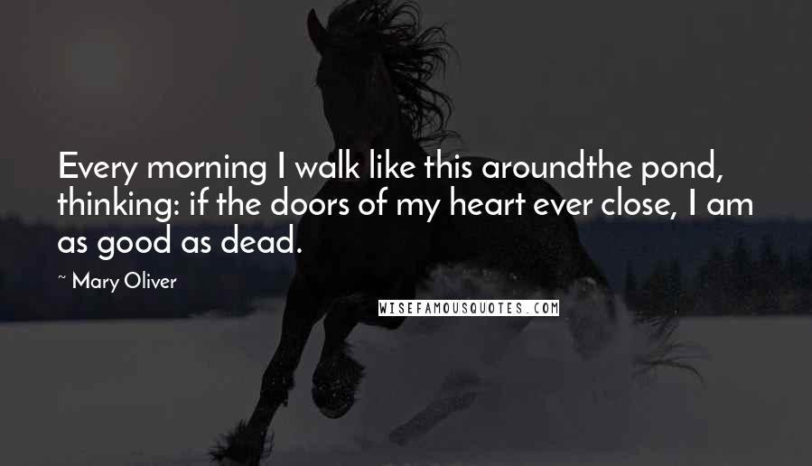 Mary Oliver Quotes: Every morning I walk like this aroundthe pond, thinking: if the doors of my heart ever close, I am as good as dead.