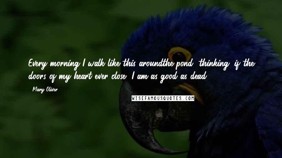 Mary Oliver Quotes: Every morning I walk like this aroundthe pond, thinking: if the doors of my heart ever close, I am as good as dead.