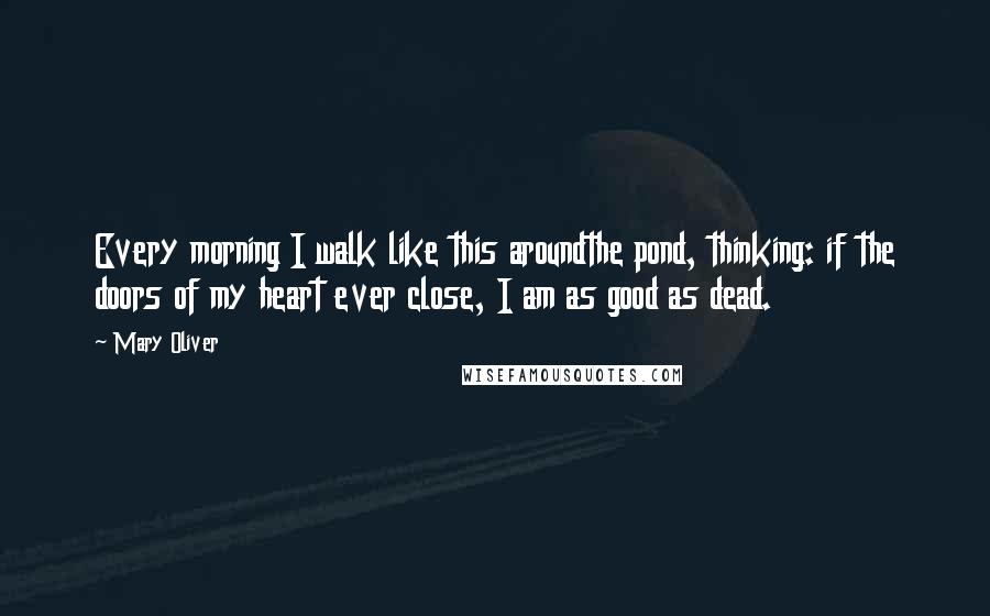 Mary Oliver Quotes: Every morning I walk like this aroundthe pond, thinking: if the doors of my heart ever close, I am as good as dead.