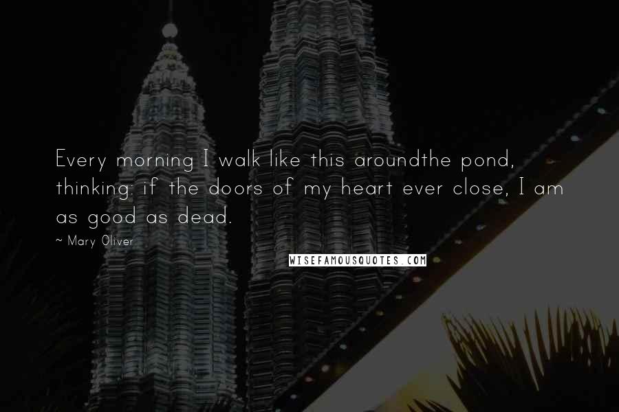 Mary Oliver Quotes: Every morning I walk like this aroundthe pond, thinking: if the doors of my heart ever close, I am as good as dead.