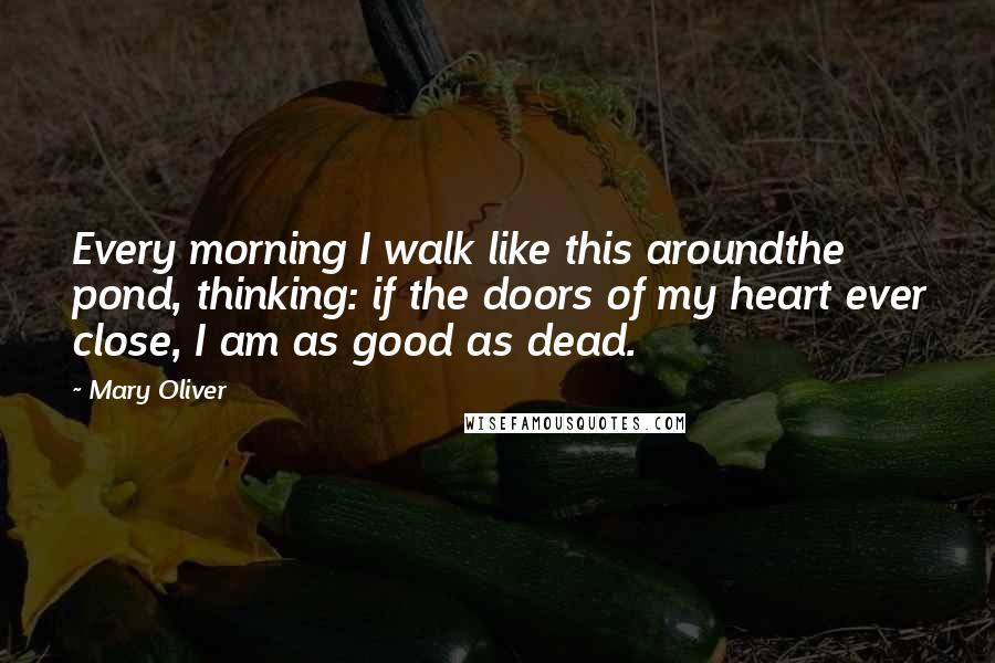 Mary Oliver Quotes: Every morning I walk like this aroundthe pond, thinking: if the doors of my heart ever close, I am as good as dead.