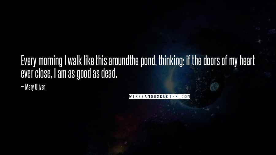 Mary Oliver Quotes: Every morning I walk like this aroundthe pond, thinking: if the doors of my heart ever close, I am as good as dead.