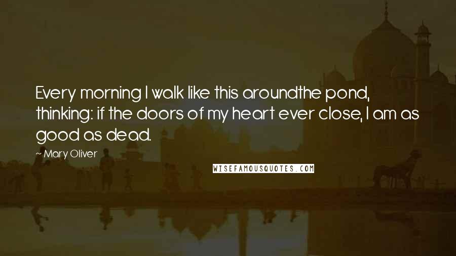 Mary Oliver Quotes: Every morning I walk like this aroundthe pond, thinking: if the doors of my heart ever close, I am as good as dead.