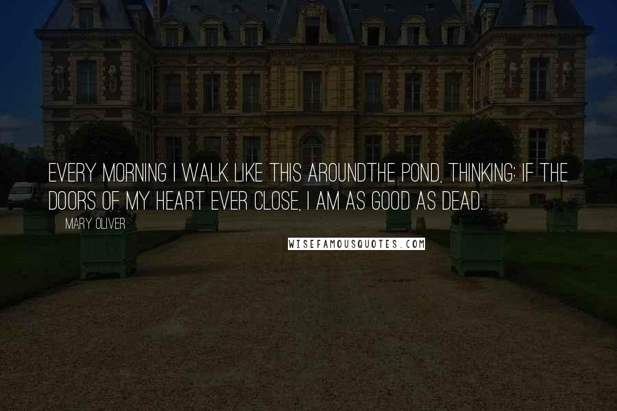 Mary Oliver Quotes: Every morning I walk like this aroundthe pond, thinking: if the doors of my heart ever close, I am as good as dead.