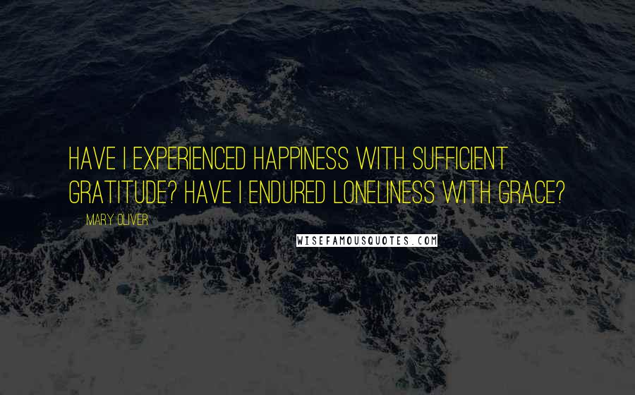 Mary Oliver Quotes: Have I experienced happiness with sufficient gratitude? Have I endured loneliness with grace?