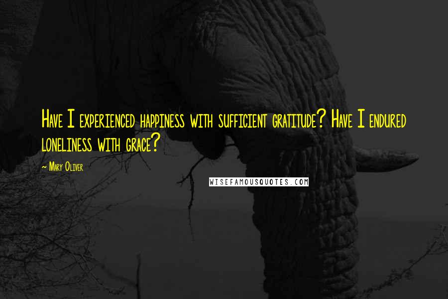 Mary Oliver Quotes: Have I experienced happiness with sufficient gratitude? Have I endured loneliness with grace?