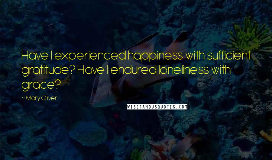 Mary Oliver Quotes: Have I experienced happiness with sufficient gratitude? Have I endured loneliness with grace?