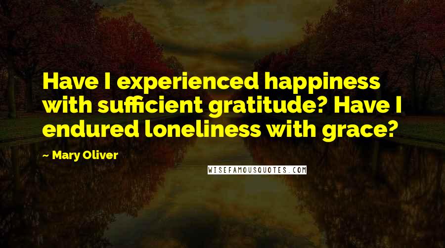 Mary Oliver Quotes: Have I experienced happiness with sufficient gratitude? Have I endured loneliness with grace?