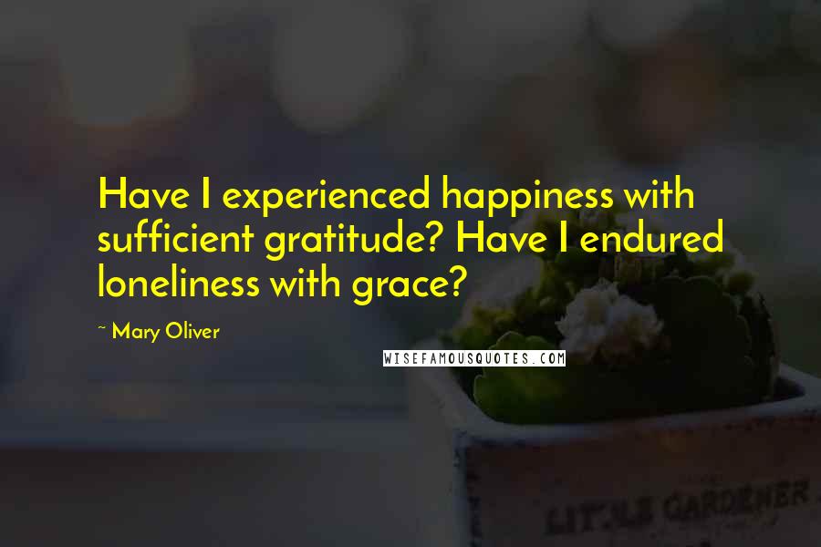 Mary Oliver Quotes: Have I experienced happiness with sufficient gratitude? Have I endured loneliness with grace?