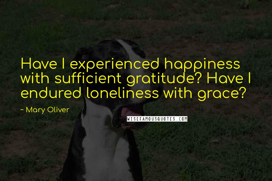 Mary Oliver Quotes: Have I experienced happiness with sufficient gratitude? Have I endured loneliness with grace?