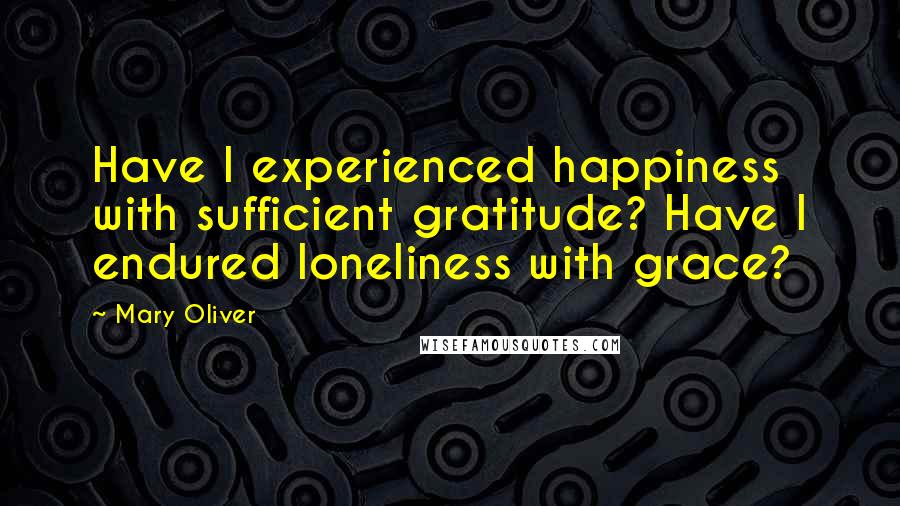 Mary Oliver Quotes: Have I experienced happiness with sufficient gratitude? Have I endured loneliness with grace?