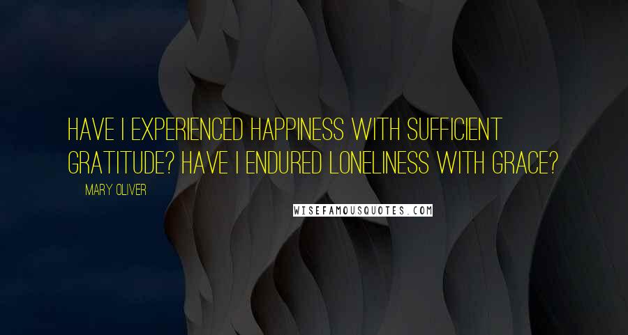 Mary Oliver Quotes: Have I experienced happiness with sufficient gratitude? Have I endured loneliness with grace?