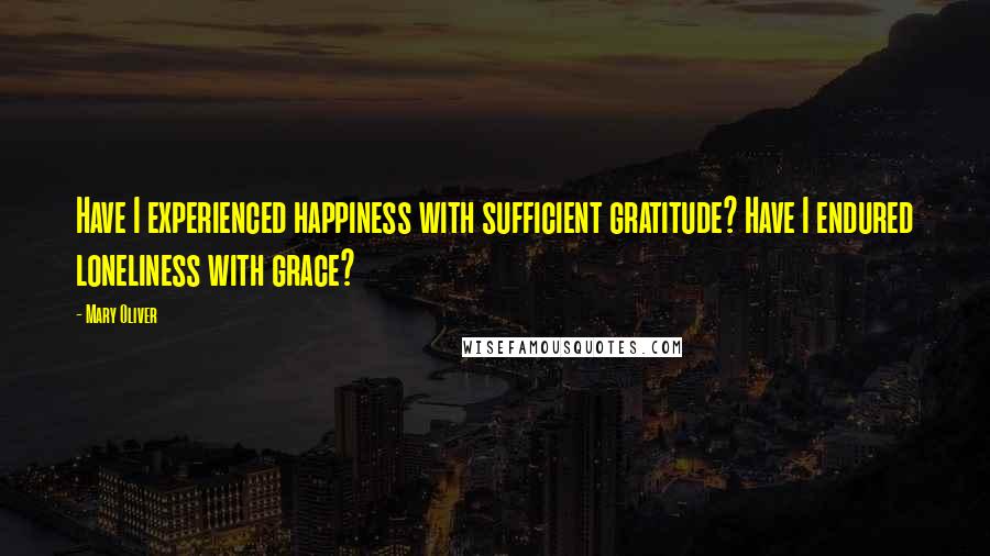 Mary Oliver Quotes: Have I experienced happiness with sufficient gratitude? Have I endured loneliness with grace?