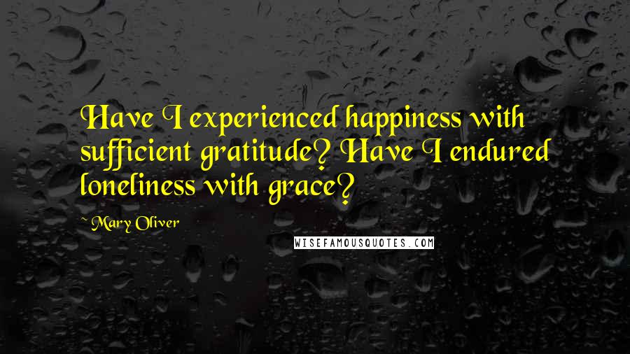 Mary Oliver Quotes: Have I experienced happiness with sufficient gratitude? Have I endured loneliness with grace?