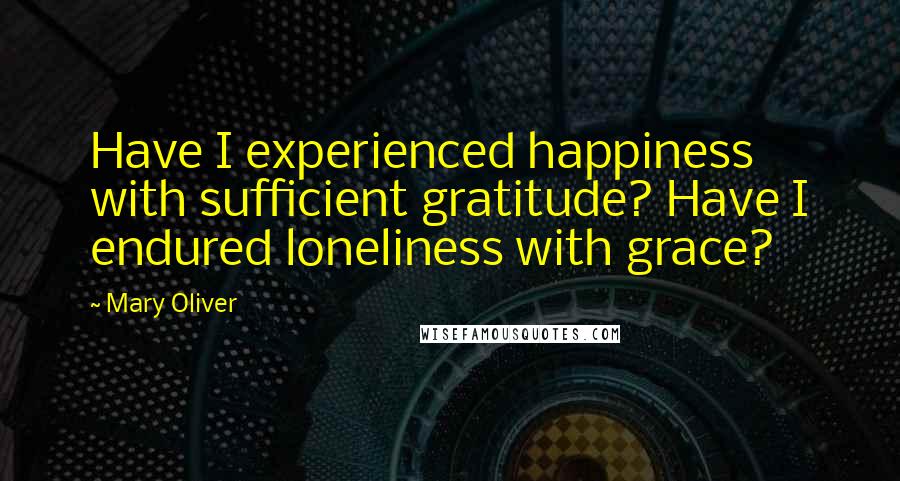 Mary Oliver Quotes: Have I experienced happiness with sufficient gratitude? Have I endured loneliness with grace?