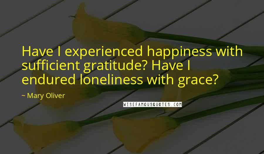 Mary Oliver Quotes: Have I experienced happiness with sufficient gratitude? Have I endured loneliness with grace?