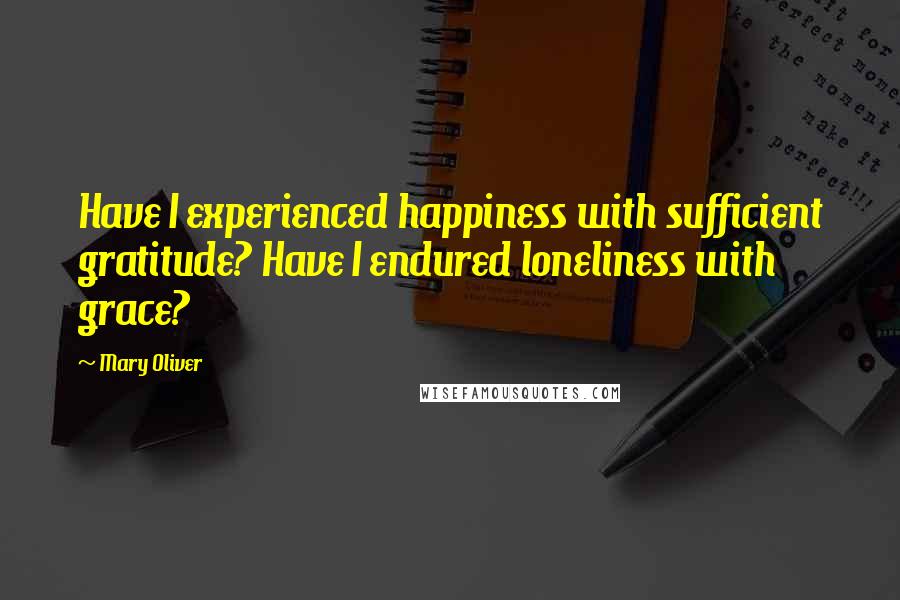 Mary Oliver Quotes: Have I experienced happiness with sufficient gratitude? Have I endured loneliness with grace?