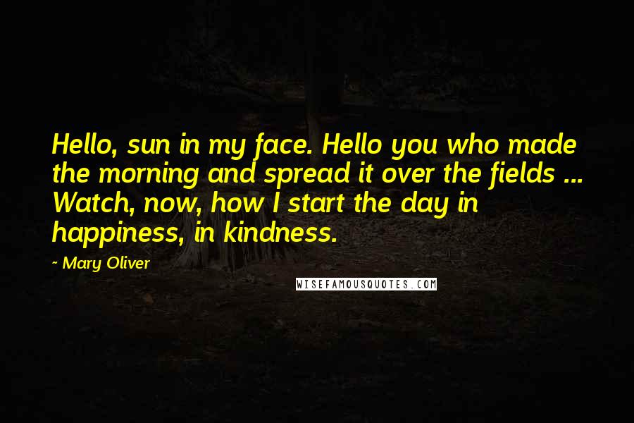 Mary Oliver Quotes: Hello, sun in my face. Hello you who made the morning and spread it over the fields ... Watch, now, how I start the day in happiness, in kindness.