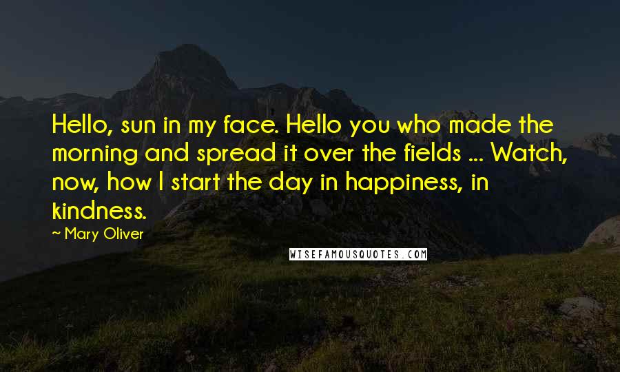 Mary Oliver Quotes: Hello, sun in my face. Hello you who made the morning and spread it over the fields ... Watch, now, how I start the day in happiness, in kindness.