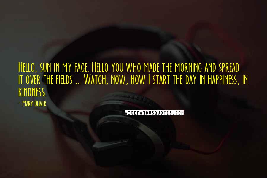 Mary Oliver Quotes: Hello, sun in my face. Hello you who made the morning and spread it over the fields ... Watch, now, how I start the day in happiness, in kindness.