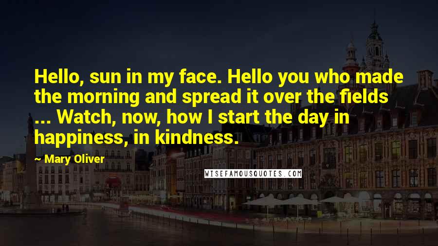 Mary Oliver Quotes: Hello, sun in my face. Hello you who made the morning and spread it over the fields ... Watch, now, how I start the day in happiness, in kindness.