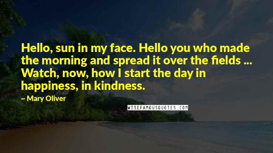 Mary Oliver Quotes: Hello, sun in my face. Hello you who made the morning and spread it over the fields ... Watch, now, how I start the day in happiness, in kindness.