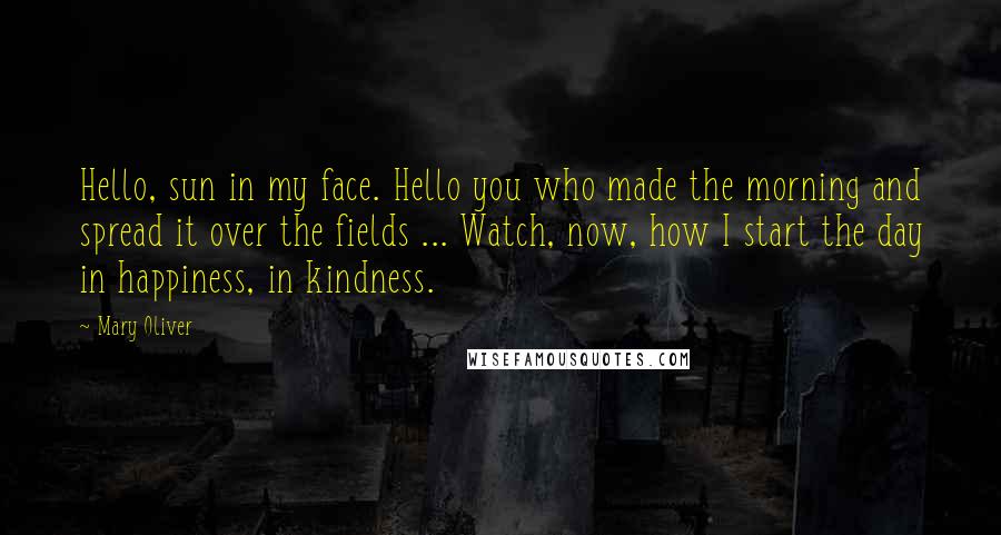 Mary Oliver Quotes: Hello, sun in my face. Hello you who made the morning and spread it over the fields ... Watch, now, how I start the day in happiness, in kindness.