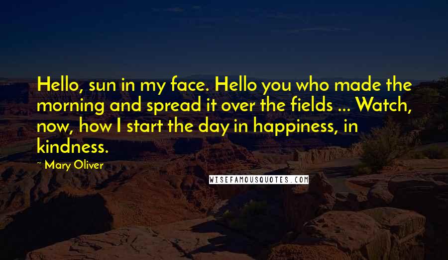 Mary Oliver Quotes: Hello, sun in my face. Hello you who made the morning and spread it over the fields ... Watch, now, how I start the day in happiness, in kindness.